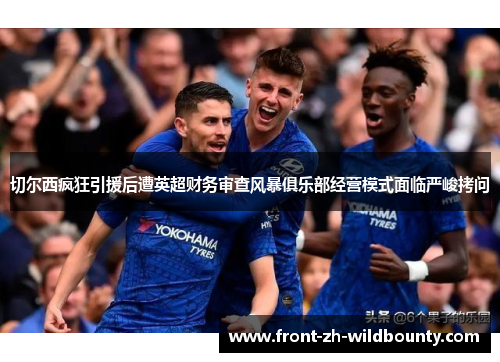 切尔西疯狂引援后遭英超财务审查风暴俱乐部经营模式面临严峻拷问