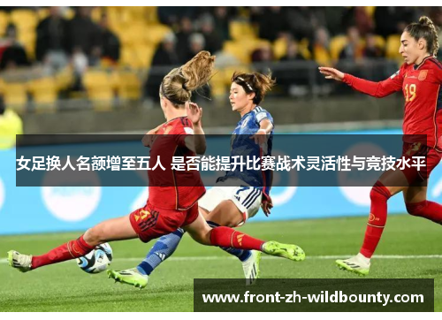 女足换人名额增至五人 是否能提升比赛战术灵活性与竞技水平
