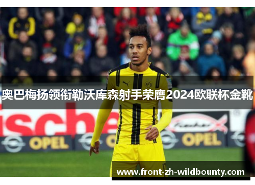 奥巴梅扬领衔勒沃库森射手荣膺2024欧联杯金靴