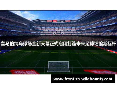 皇马伯纳乌球场全新天幕正式启用打造未来足球场馆新标杆