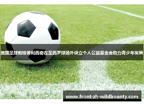 美国足球前锋普利西奇在圣西罗球场外设立个人公益基金会助力青少年发展