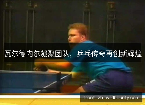 瓦尔德内尔凝聚团队，乒乓传奇再创新辉煌